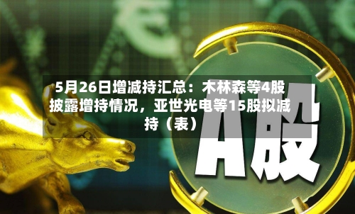 5月26日增减持汇总：木林森等4股披露增持情况，亚世光电等15股拟减持（表）-第2张图片
