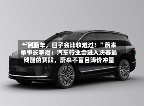 “下面一到两年，日子会比较难过！	”蔚来董事长李斌：汽车行业会进入决赛最残酷的赛段，蔚来不盲目降价冲量-第3张图片
