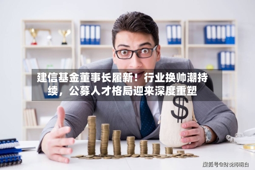 建信基金董事长履新！行业换帅潮持续，公募人才格局迎来深度重塑-第3张图片