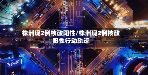 株洲现2例核酸阳性/株洲现2例核酸阳性行动轨迹-第2张图片