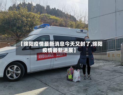 【绵阳疫情最新消息今天又封了,绵阳疫情最新进展】