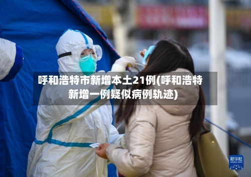 呼和浩特市新增本土21例(呼和浩特新增一例疑似病例轨迹)
