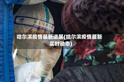 哈尔滨疫情最新进展(哈尔滨疫情最新实时动态)