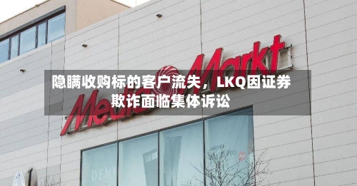 隐瞒收购标的客户流失，LKQ因证券欺诈面临集体诉讼-第2张图片