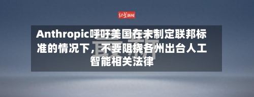Anthropic呼吁美国在未制定联邦标准的情况下,不要阻挠各州出台人工智能相关法律
