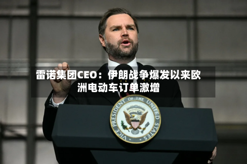 雷诺集团CEO:伊朗战争爆发以来欧洲电动车订单激增