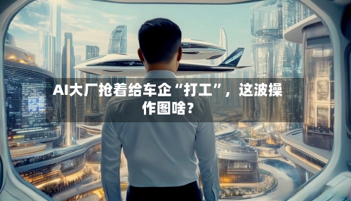 AI大厂抢着给车企“打工”，这波操作图啥？-第3张图片