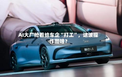 AI大厂抢着给车企“打工”,这波操作图啥?