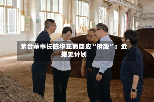 茅台董事长陈华正面回应“拆股”：近来暂无计划-第2张图片