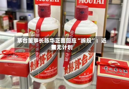 茅台董事长陈华正面回应“拆股”：近来暂无计划