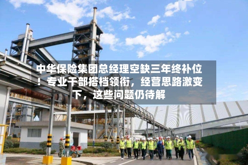 中华保险集团总经理空缺三年终补位！专业干部搭档领衔，经营思路激变下，这些问题仍待解-第3张图片