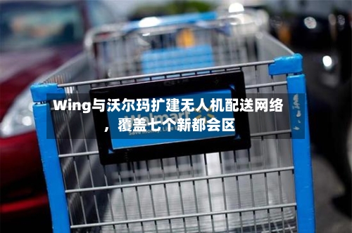 Wing与沃尔玛扩建无人机配送网络，覆盖七个新都会区-第2张图片