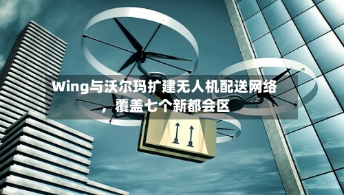 Wing与沃尔玛扩建无人机配送网络	，覆盖七个新都会区-第3张图片