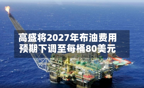 高盛将2027年布油费用
预期下调至每桶80美元