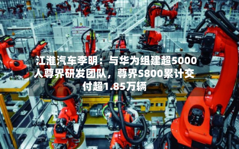 江淮汽车李明：与华为组建超5000人尊界研发团队，尊界S800累计交付超1.85万辆-第3张图片