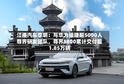 江淮汽车李明：与华为组建超5000人尊界研发团队	，尊界S800累计交付超1.85万辆-第2张图片