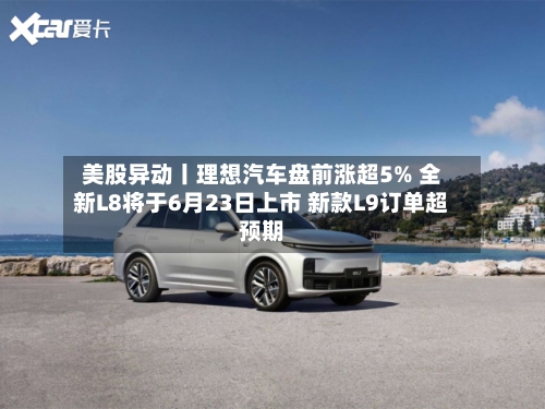 美股异动丨理想汽车盘前涨超5% 全新L8将于6月23日上市 新款L9订单超预期