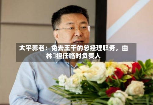 太平养老:免去王干的总经理职务,由林喆担任临时负责人