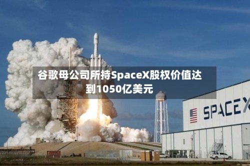 谷歌母公司所持SpaceX股权价值达到1050亿美元