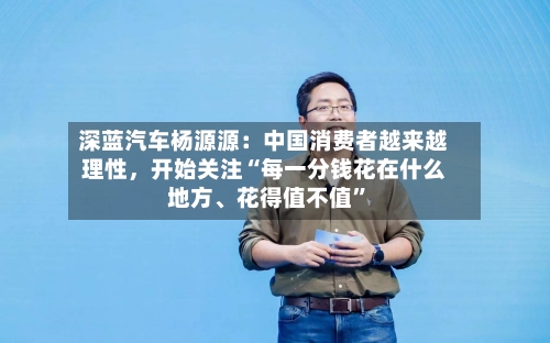 深蓝汽车杨源源：中国消费者越来越理性，开始关注“每一分钱花在什么地方	、花得值不值	”-第2张图片
