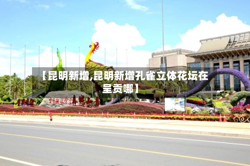 【昆明新增,昆明新增孔雀立体花坛在呈贡哪】