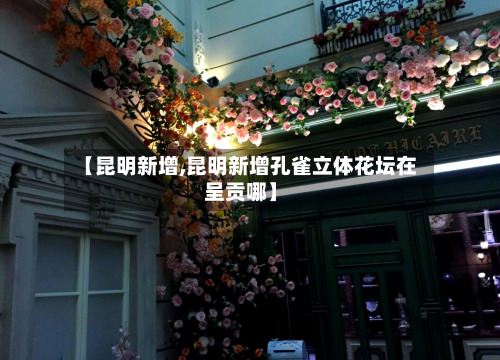 【昆明新增,昆明新增孔雀立体花坛在呈贡哪】-第3张图片