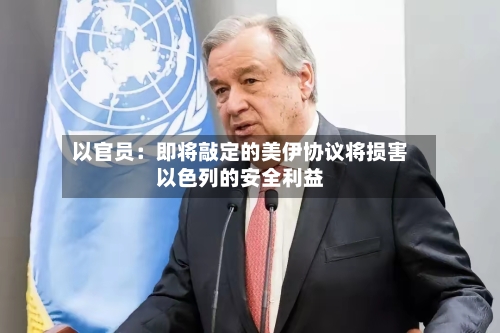 以官员:即将敲定的美伊协议将损害以色列的安全利益