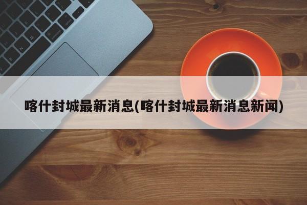喀什封城最新消息(喀什封城最新消息新闻)