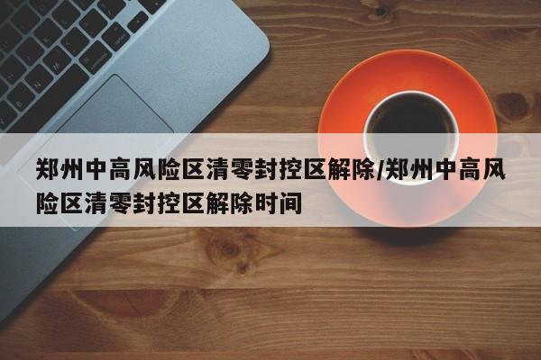 郑州中高风险区清零封控区解除/郑州中高风险区清零封控区解除时间