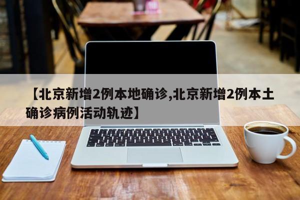 【北京新增2例本地确诊,北京新增2例本土确诊病例活动轨迹】