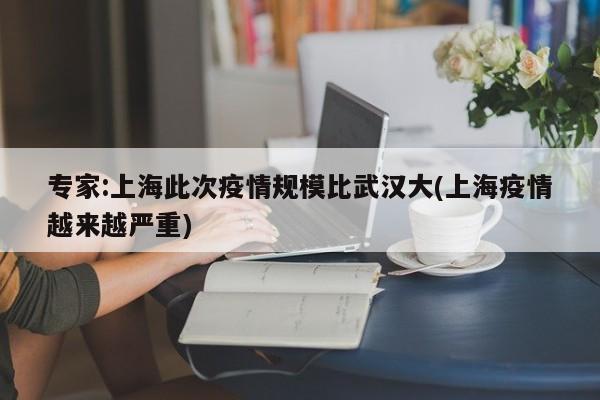 专家:上海此次疫情规模比武汉大(上海疫情越来越严重)