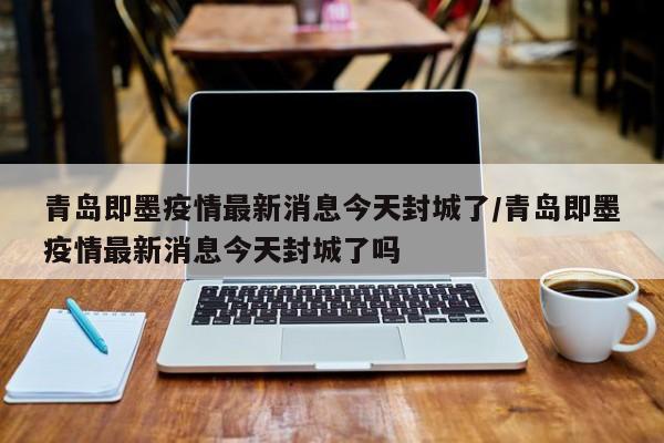 青岛即墨疫情最新消息今天封城了/青岛即墨疫情最新消息今天封城了吗
