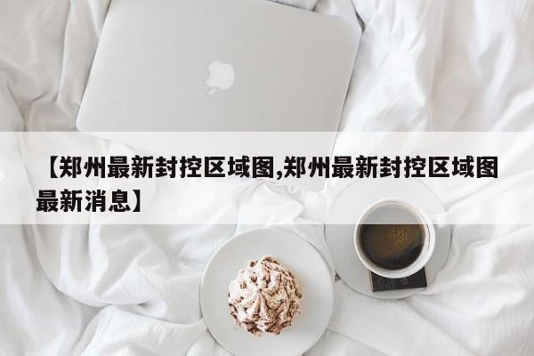 【郑州最新封控区域图,郑州最新封控区域图最新消息】