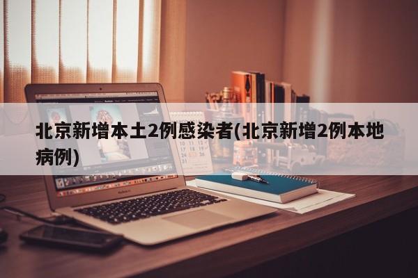 北京新增本土2例感染者(北京新增2例本地病例)