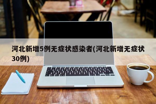 河北新增5例无症状感染者(河北新增无症状30例)