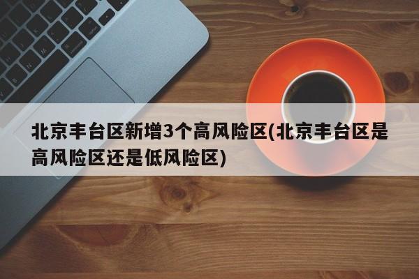 北京丰台区新增3个高风险区(北京丰台区是高风险区还是低风险区)