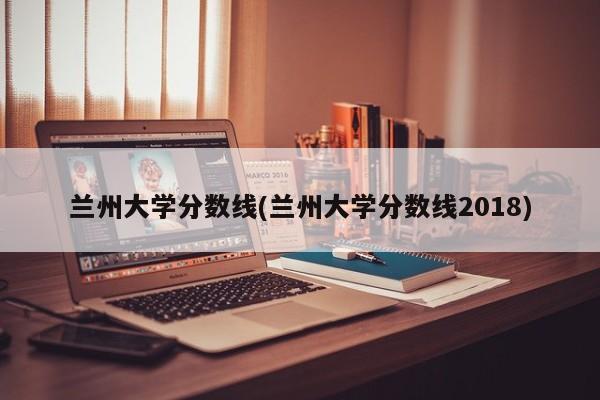 兰州大学分数线(兰州大学分数线2018)
