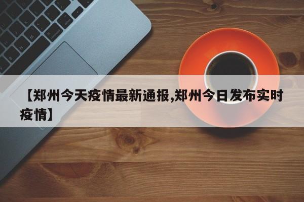 【郑州今天疫情最新通报,郑州今日发布实时疫情】