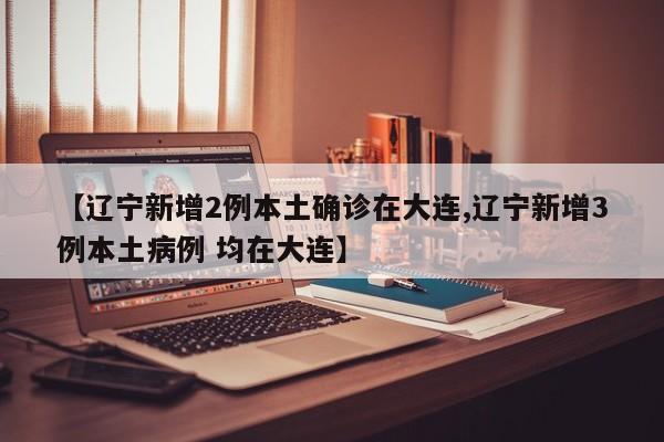 【辽宁新增2例本土确诊在大连,辽宁新增3例本土病例 均在大连】