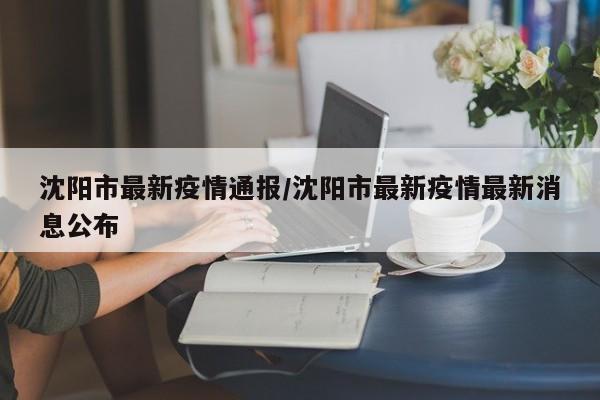 沈阳市最新疫情通报/沈阳市最新疫情最新消息公布