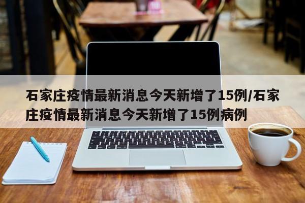 石家庄疫情最新消息今天新增了15例/石家庄疫情最新消息今天新增了15例病例