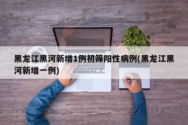 黑龙江黑河新增1例初筛阳性病例(黑龙江黑河新增一例)