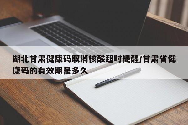 湖北甘肃健康码取消核酸超时提醒/甘肃省健康码的有效期是多久