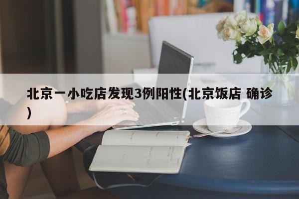 北京一小吃店发现3例阳性(北京饭店 确诊)
