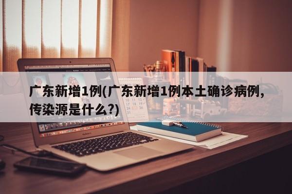 广东新增1例(广东新增1例本土确诊病例,传染源是什么?)