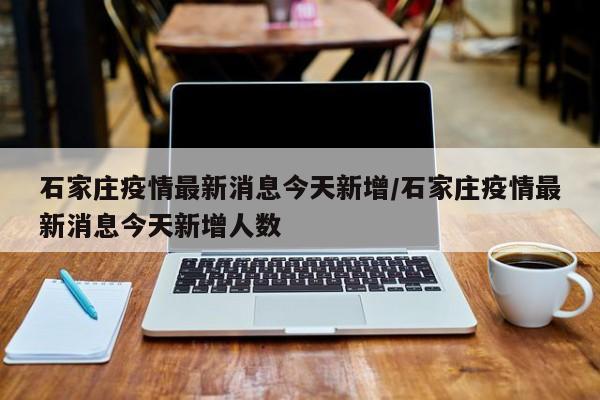 石家庄疫情最新消息今天新增/石家庄疫情最新消息今天新增人数