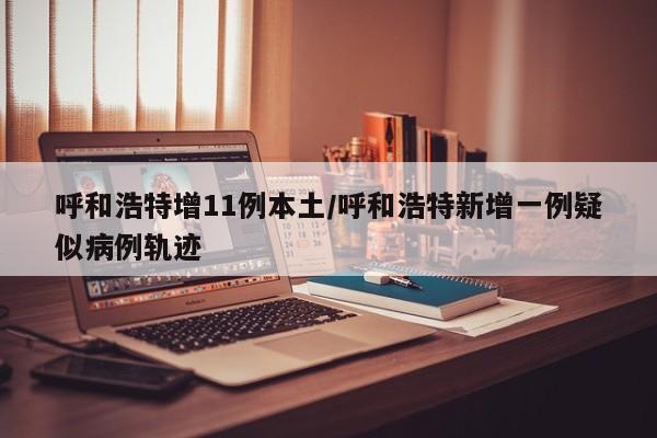 呼和浩特增11例本土/呼和浩特新增一例疑似病例轨迹