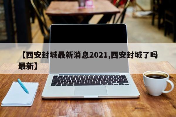 【西安封城最新消息2021,西安封城了吗最新】
