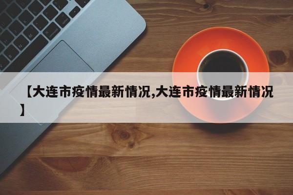 【大连市疫情最新情况,大连市疫情最新情况】