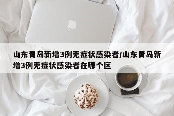 山东青岛新增3例无症状感染者/山东青岛新增3例无症状感染者在哪个区